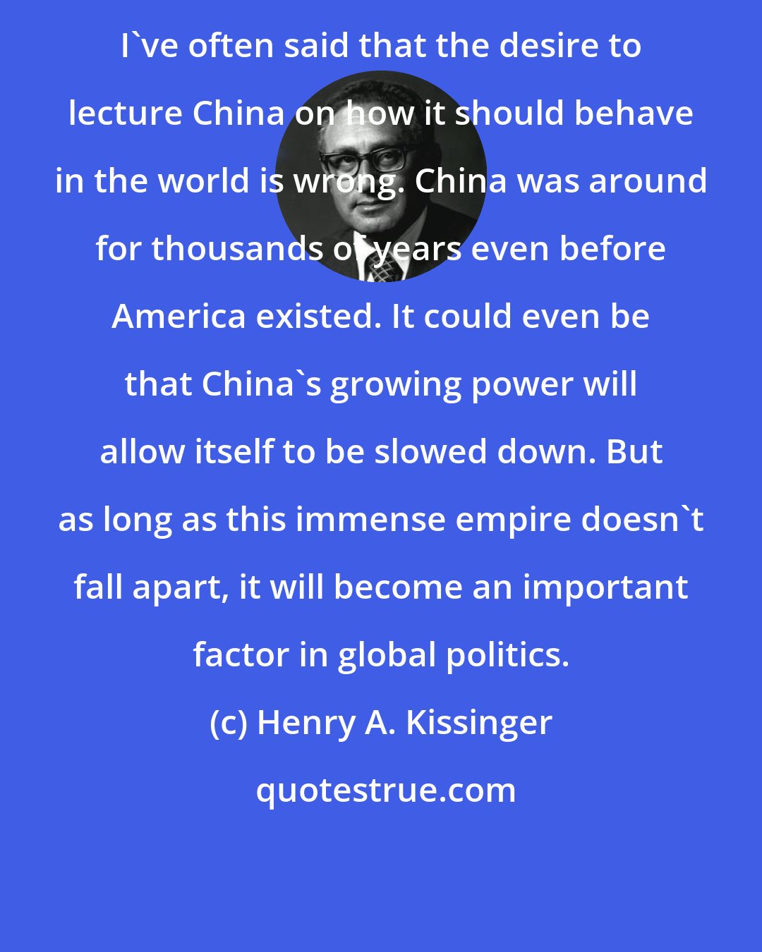 Henry A. Kissinger: I've often said that the desire to lecture China on how it should behave in the world is wrong. China was around for thousands of years even before America existed. It could even be that China's growing power will allow itself to be slowed down. But as long as this immense empire doesn't fall apart, it will become an important factor in global politics.