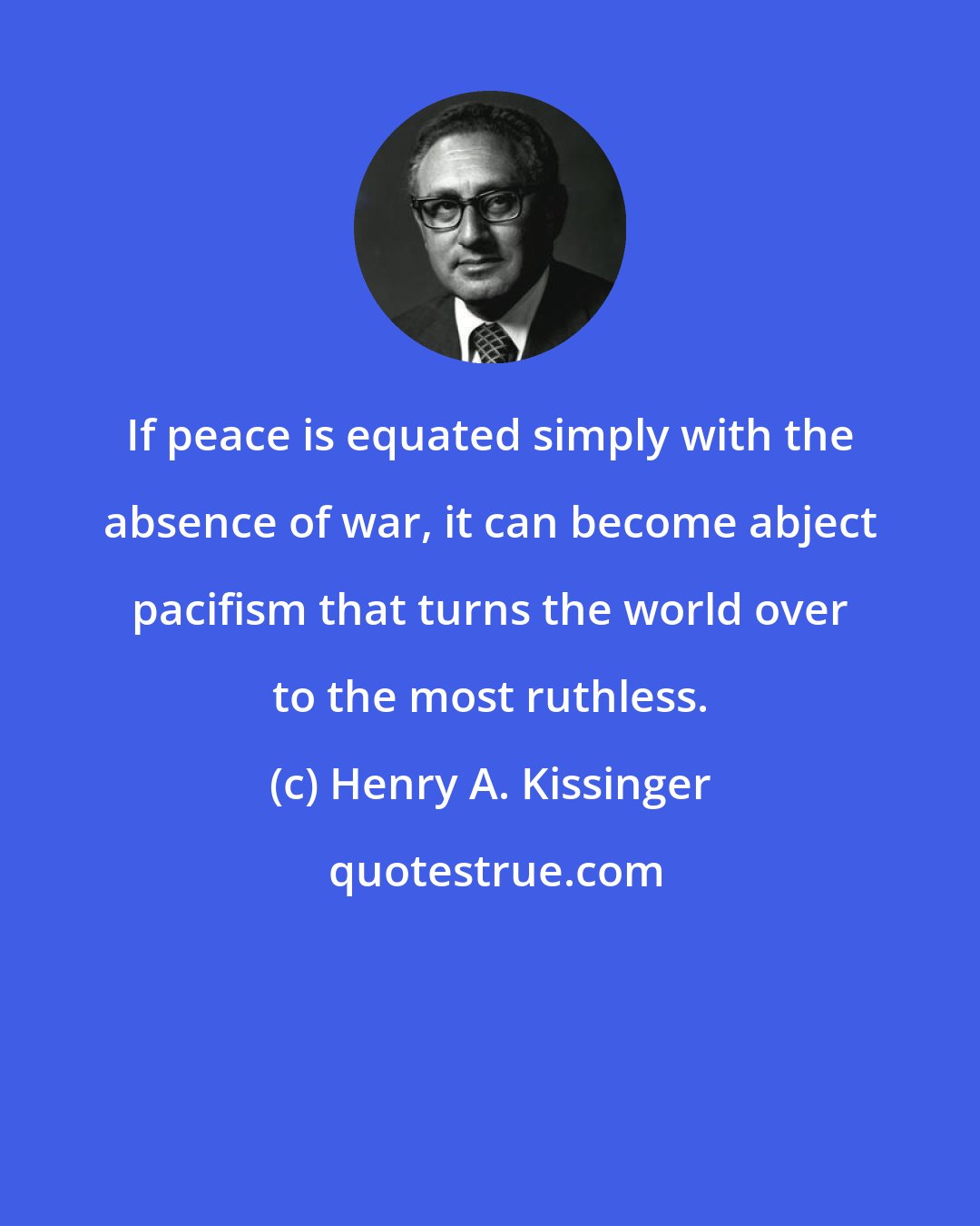 Henry A. Kissinger: If peace is equated simply with the absence of war, it can become abject pacifism that turns the world over to the most ruthless.