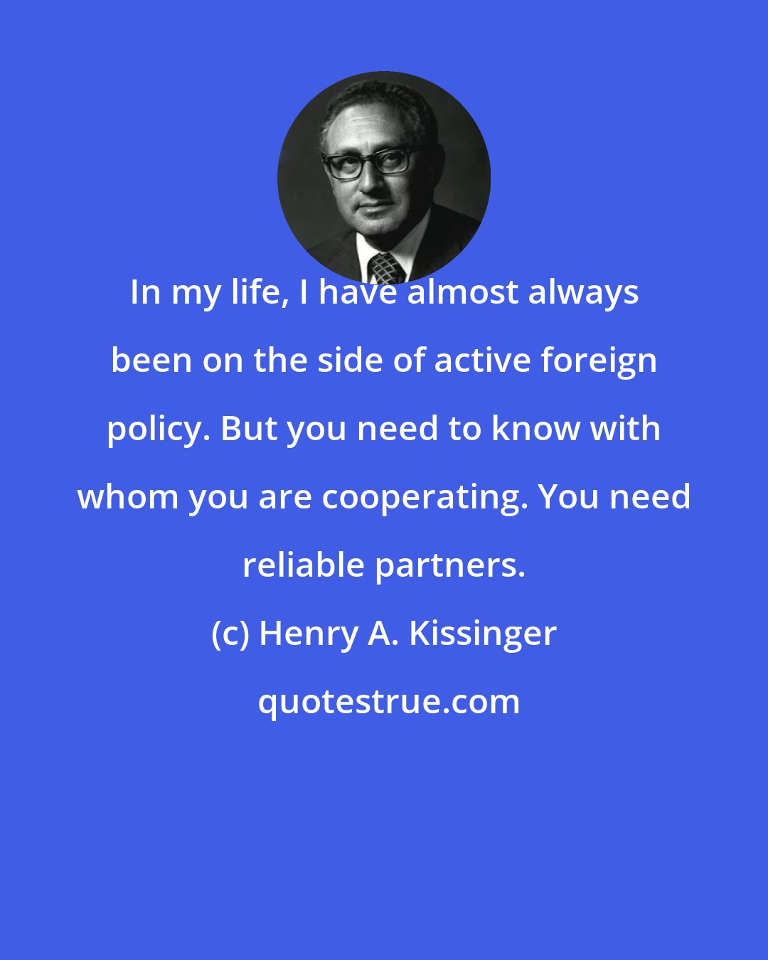 Henry A. Kissinger: In my life, I have almost always been on the side of active foreign policy. But you need to know with whom you are cooperating. You need reliable partners.