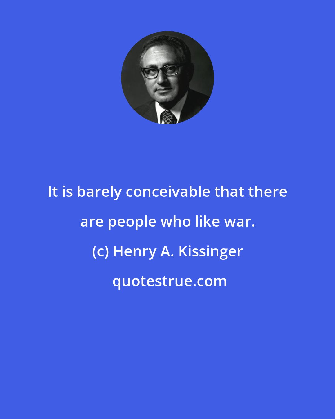 Henry A. Kissinger: It is barely conceivable that there are people who like war.