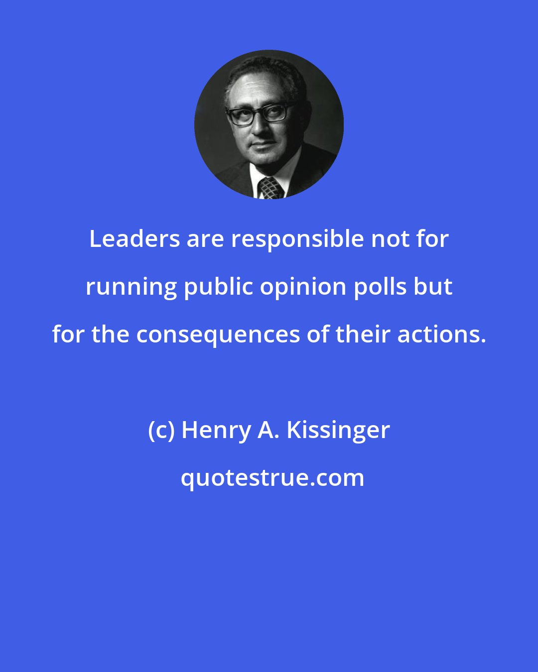 Henry A. Kissinger: Leaders are responsible not for running public opinion polls but for the consequences of their actions.