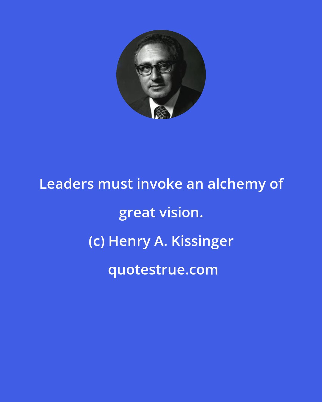 Henry A. Kissinger: Leaders must invoke an alchemy of great vision.