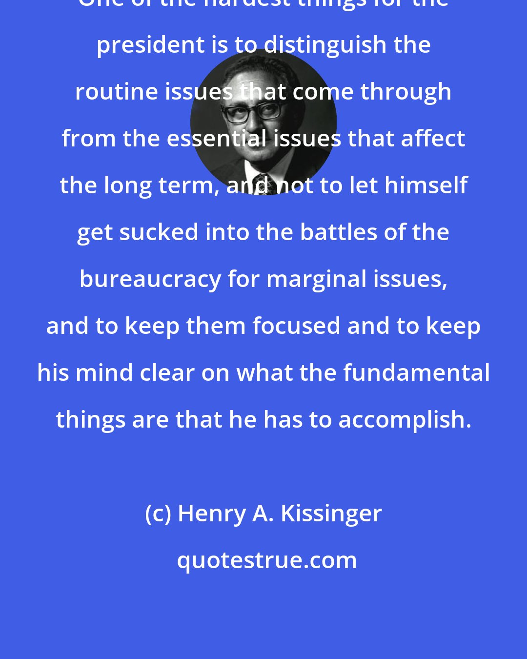 Henry A. Kissinger: One of the hardest things for the president is to distinguish the routine issues that come through from the essential issues that affect the long term, and not to let himself get sucked into the battles of the bureaucracy for marginal issues, and to keep them focused and to keep his mind clear on what the fundamental things are that he has to accomplish.