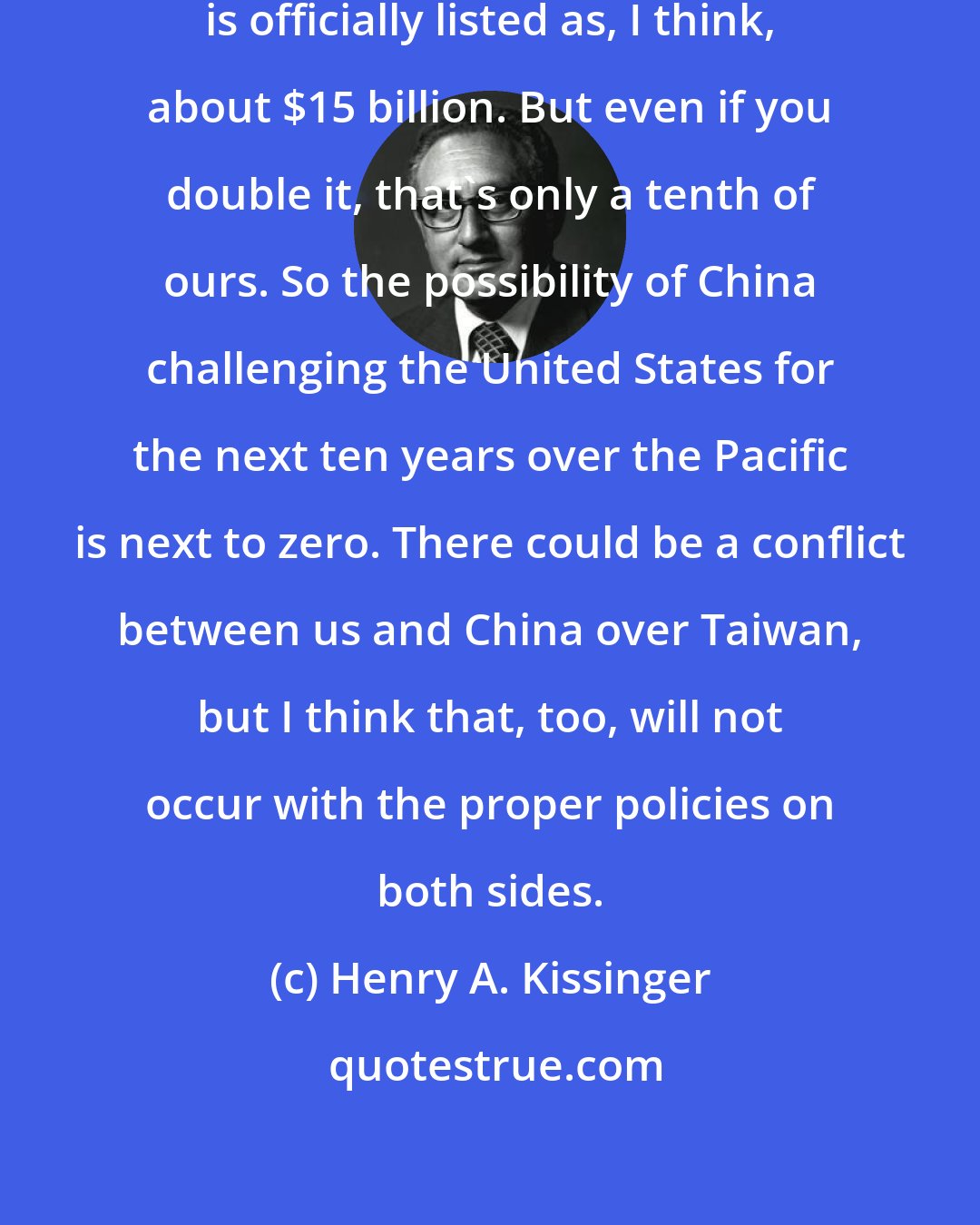 Henry A. Kissinger: The Chinese military budget today is officially listed as, I think, about $15 billion. But even if you double it, that's only a tenth of ours. So the possibility of China challenging the United States for the next ten years over the Pacific is next to zero. There could be a conflict between us and China over Taiwan, but I think that, too, will not occur with the proper policies on both sides.