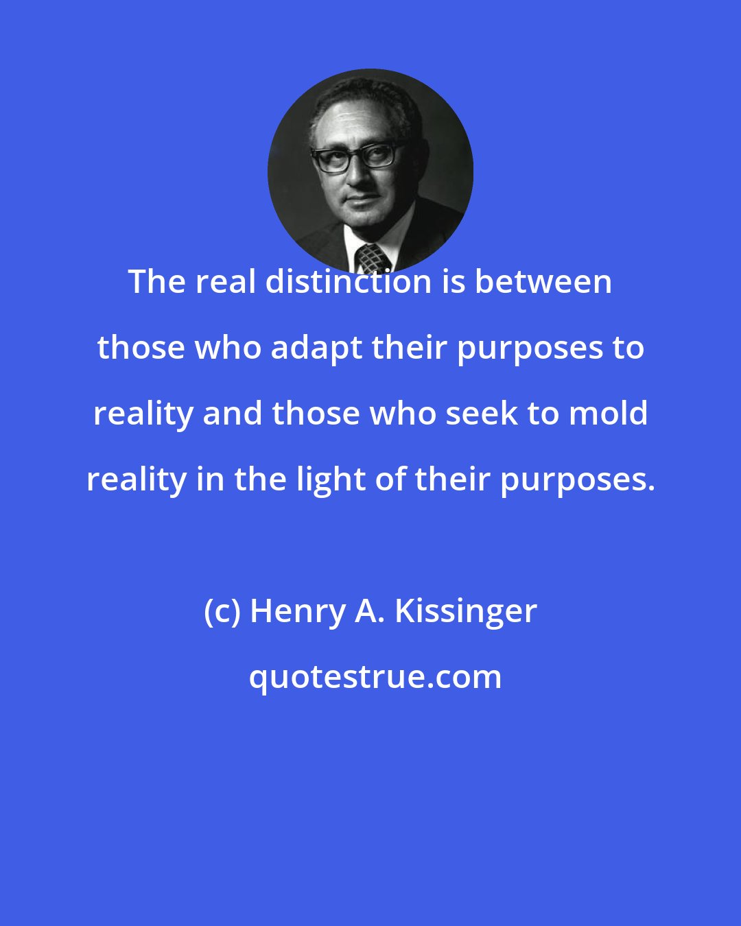 Henry A. Kissinger: The real distinction is between those who adapt their purposes to reality and those who seek to mold reality in the light of their purposes.