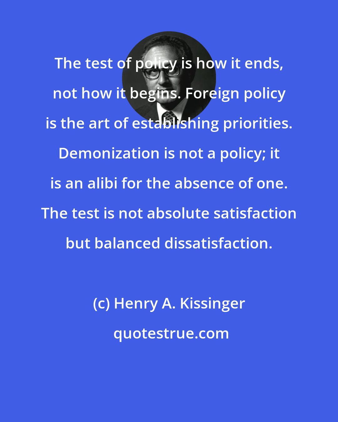 Henry A. Kissinger: The test of policy is how it ends, not how it begins. Foreign policy is the art of establishing priorities. Demonization is not a policy; it is an alibi for the absence of one. The test is not absolute satisfaction but balanced dissatisfaction.