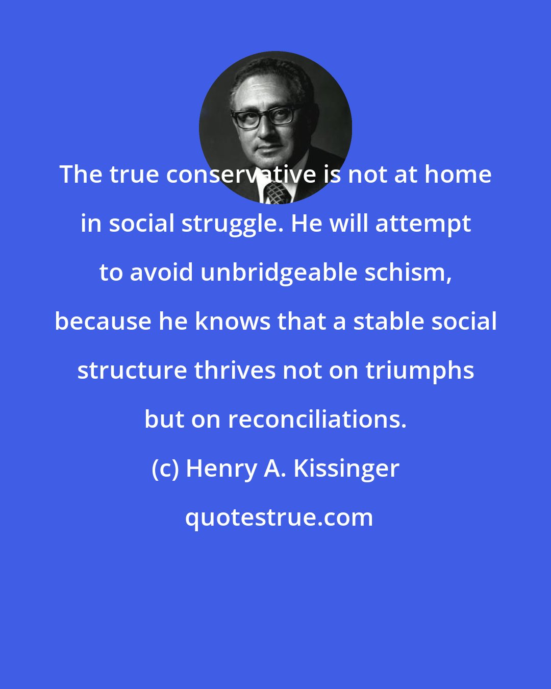 Henry A. Kissinger: The true conservative is not at home in social struggle. He will attempt to avoid unbridgeable schism, because he knows that a stable social structure thrives not on triumphs but on reconciliations.