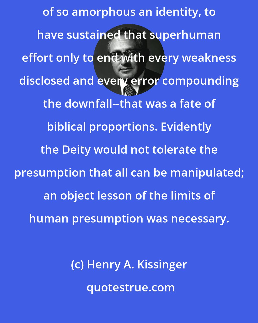 Henry A. Kissinger: To have striven so hard, to have molded a public personality out of so amorphous an identity, to have sustained that superhuman effort only to end with every weakness disclosed and every error compounding the downfall--that was a fate of biblical proportions. Evidently the Deity would not tolerate the presumption that all can be manipulated; an object lesson of the limits of human presumption was necessary.