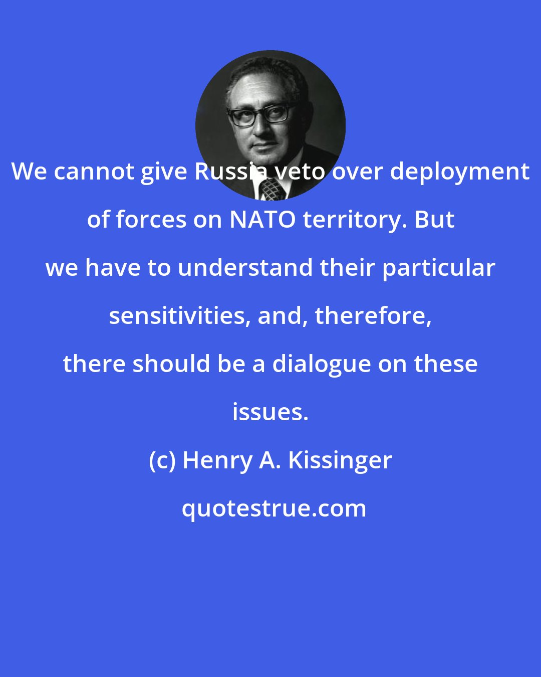 Henry A. Kissinger: We cannot give Russia veto over deployment of forces on NATO territory. But we have to understand their particular sensitivities, and, therefore, there should be a dialogue on these issues.