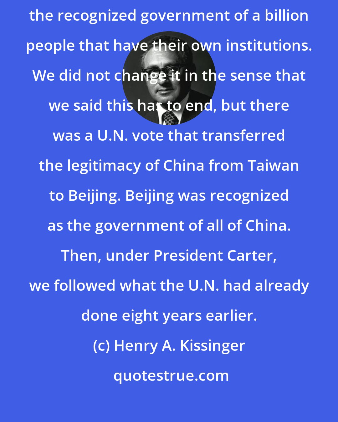 Henry A. Kissinger: Well it did not make excessive sense to say that 20 million people are the recognized government of a billion people that have their own institutions. We did not change it in the sense that we said this has to end, but there was a U.N. vote that transferred the legitimacy of China from Taiwan to Beijing. Beijing was recognized as the government of all of China. Then, under President Carter, we followed what the U.N. had already done eight years earlier.