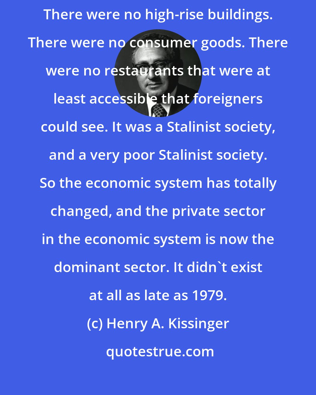 Henry A. Kissinger: When I first saw China, there were no automobiles. There were no supermarkets. There were no high-rise buildings. There were no consumer goods. There were no restaurants that were at least accessible that foreigners could see. It was a Stalinist society, and a very poor Stalinist society. So the economic system has totally changed, and the private sector in the economic system is now the dominant sector. It didn't exist at all as late as 1979.