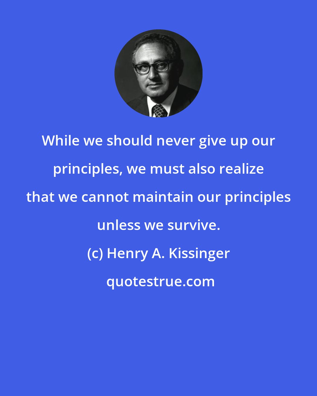 Henry A. Kissinger: While we should never give up our principles, we must also realize that we cannot maintain our principles unless we survive.