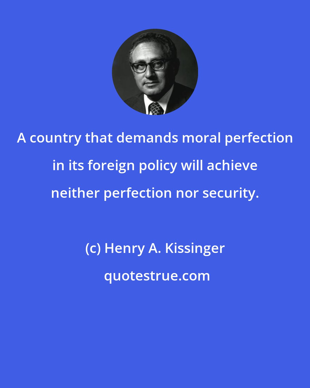 Henry A. Kissinger: A country that demands moral perfection in its foreign policy will achieve neither perfection nor security.