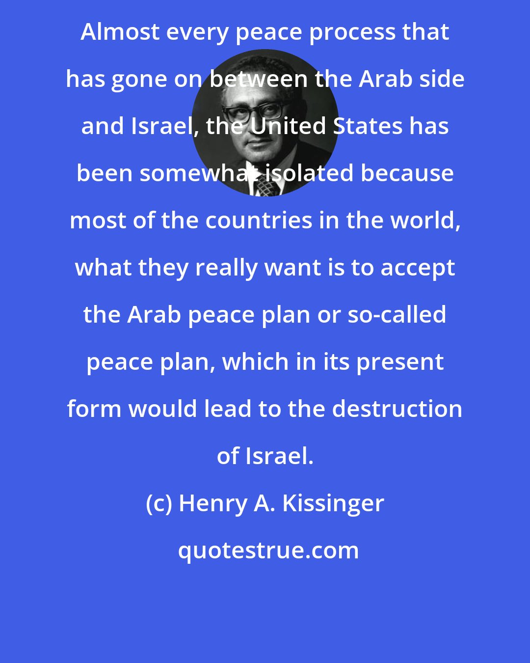 Henry A. Kissinger: Almost every peace process that has gone on between the Arab side and Israel, the United States has been somewhat isolated because most of the countries in the world, what they really want is to accept the Arab peace plan or so-called peace plan, which in its present form would lead to the destruction of Israel.