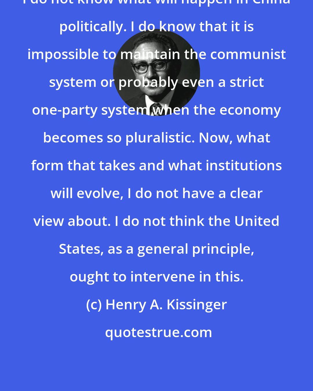 Henry A. Kissinger: I do not know what will happen in China politically. I do know that it is impossible to maintain the communist system or probably even a strict one-party system when the economy becomes so pluralistic. Now, what form that takes and what institutions will evolve, I do not have a clear view about. I do not think the United States, as a general principle, ought to intervene in this.