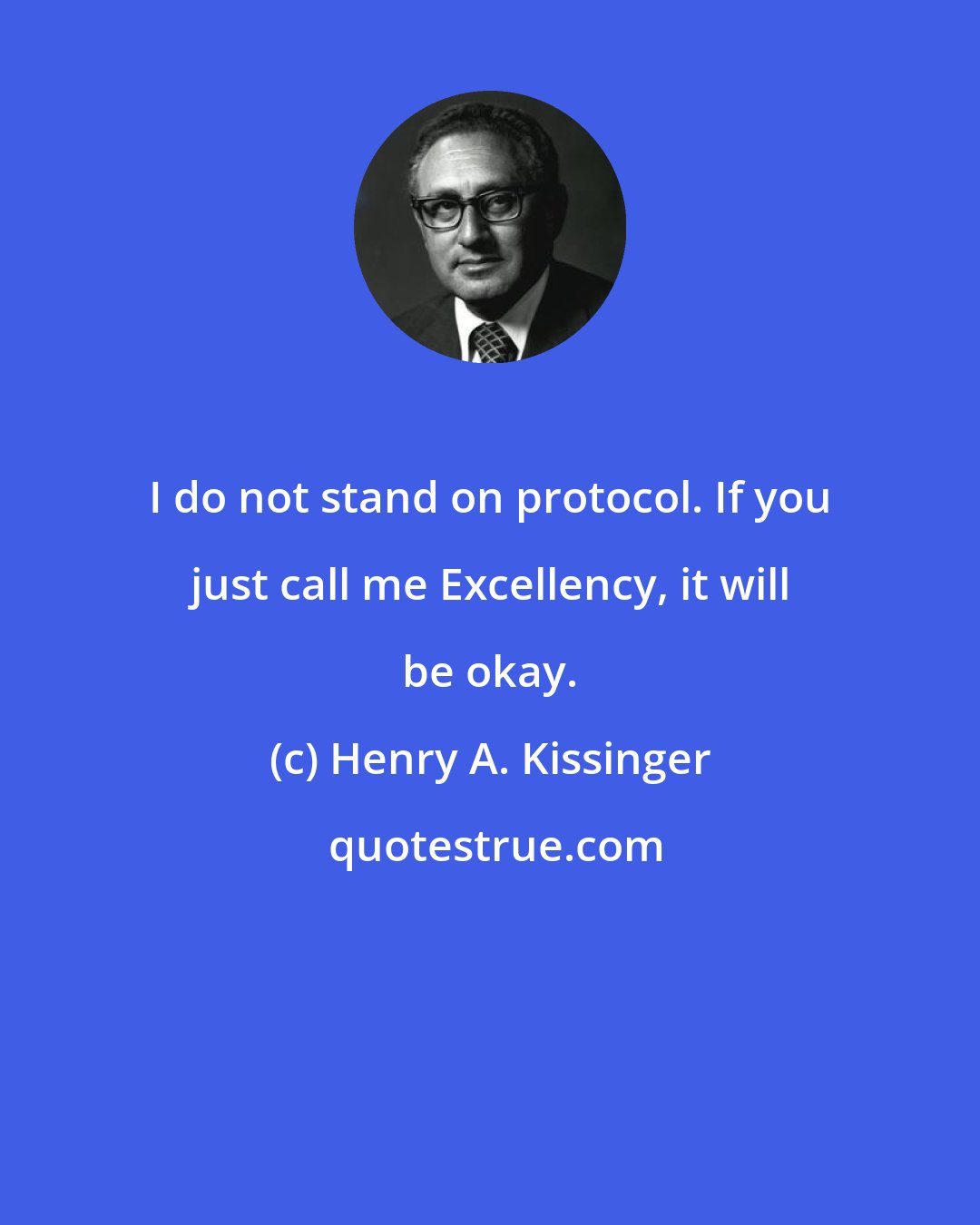 Henry A. Kissinger: I do not stand on protocol. If you just call me Excellency, it will be okay.