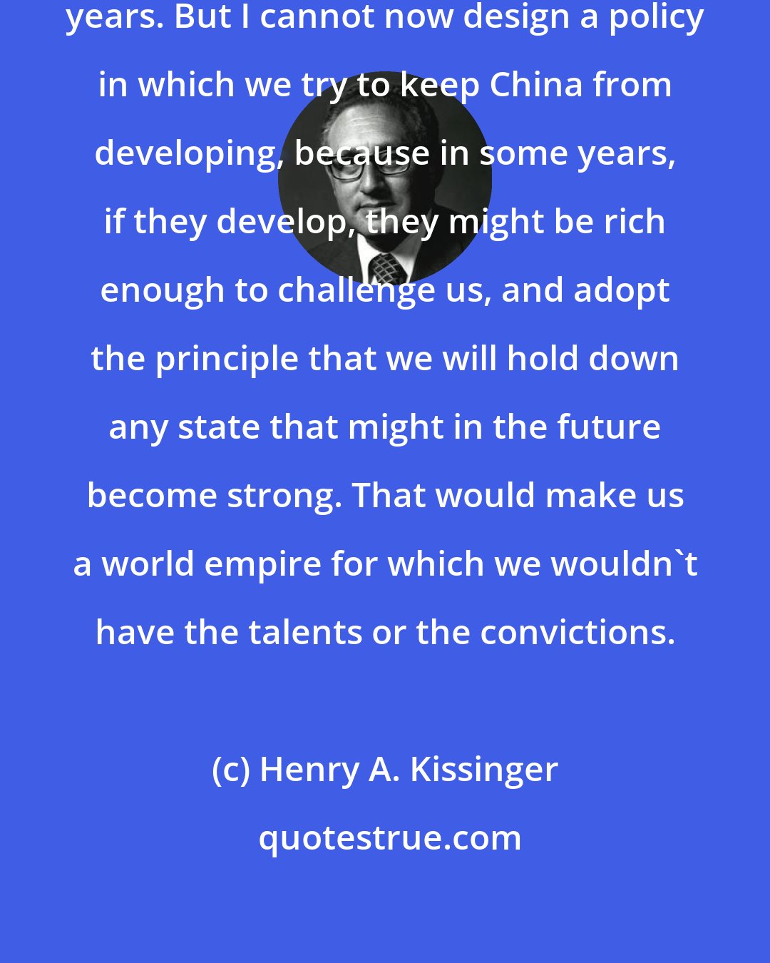 Henry A. Kissinger: I don't know what happens in the next years. But I cannot now design a policy in which we try to keep China from developing, because in some years, if they develop, they might be rich enough to challenge us, and adopt the principle that we will hold down any state that might in the future become strong. That would make us a world empire for which we wouldn't have the talents or the convictions.