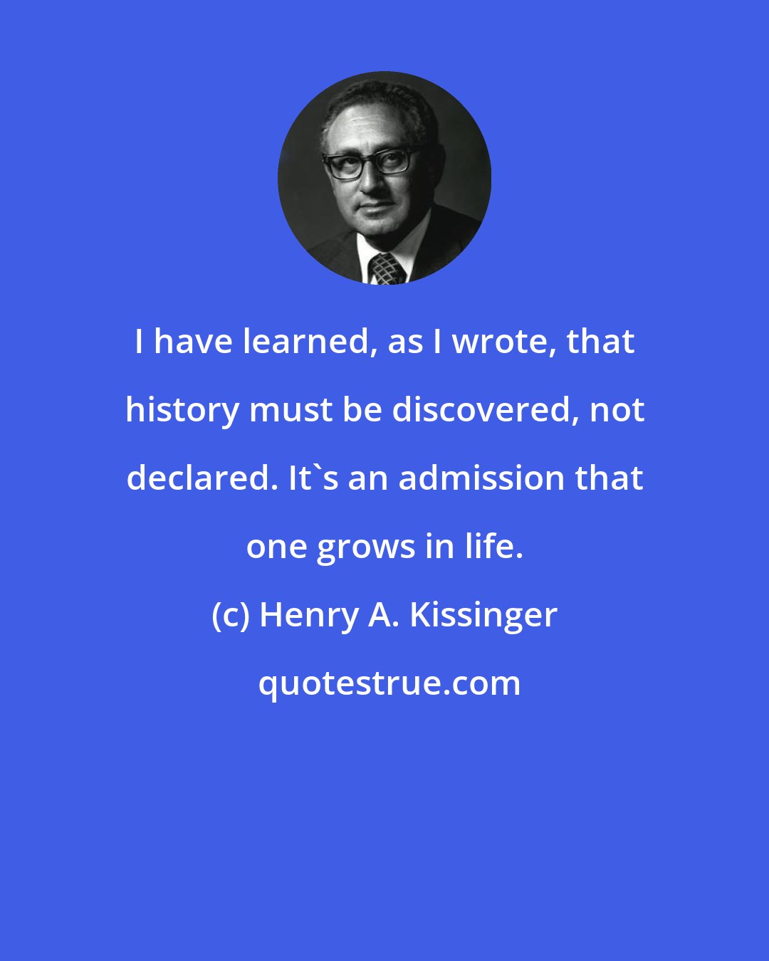 Henry A. Kissinger: I have learned, as I wrote, that history must be discovered, not declared. It's an admission that one grows in life.