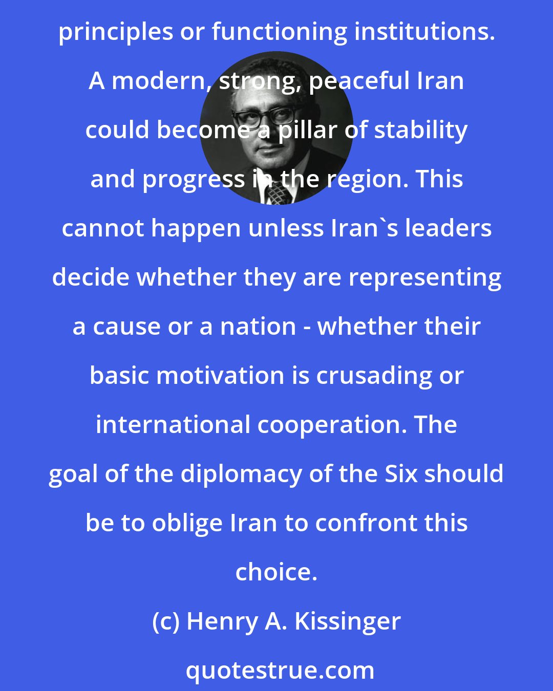 Henry A. Kissinger: If the six-nation forums dealing with Iran and North Korea suffer comparable failures, the consequence will be a world of unchecked proliferation, not controlled by either governing principles or functioning institutions. A modern, strong, peaceful Iran could become a pillar of stability and progress in the region. This cannot happen unless Iran's leaders decide whether they are representing a cause or a nation - whether their basic motivation is crusading or international cooperation. The goal of the diplomacy of the Six should be to oblige Iran to confront this choice.