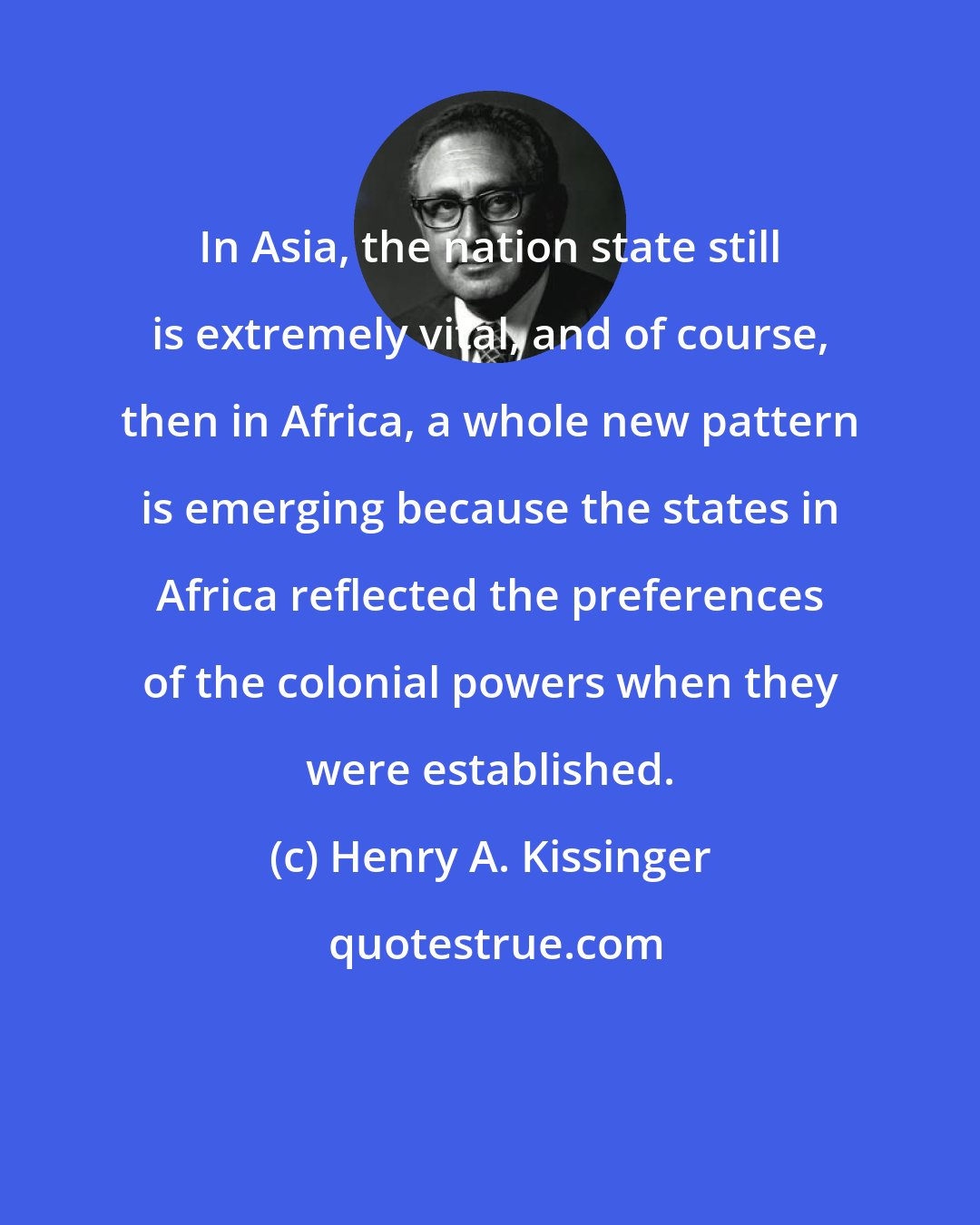 Henry A. Kissinger: In Asia, the nation state still is extremely vital, and of course, then in Africa, a whole new pattern is emerging because the states in Africa reflected the preferences of the colonial powers when they were established.