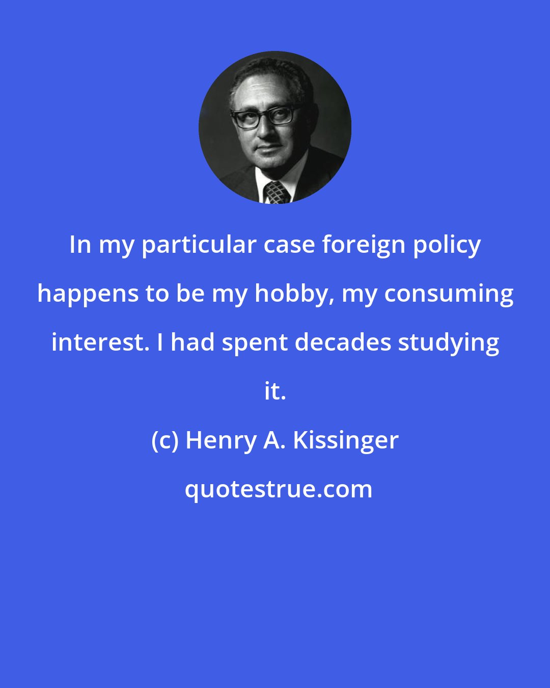 Henry A. Kissinger: In my particular case foreign policy happens to be my hobby, my consuming interest. I had spent decades studying it.