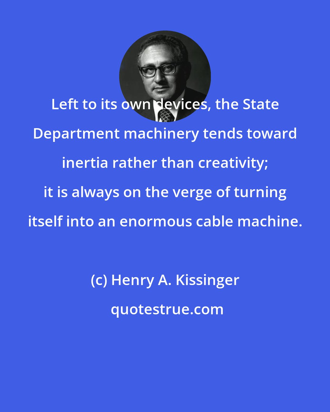 Henry A. Kissinger: Left to its own devices, the State Department machinery tends toward inertia rather than creativity; it is always on the verge of turning itself into an enormous cable machine.