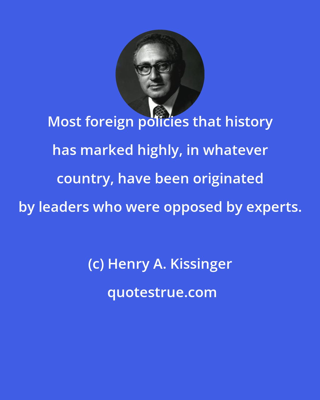 Henry A. Kissinger: Most foreign policies that history has marked highly, in whatever country, have been originated by leaders who were opposed by experts.