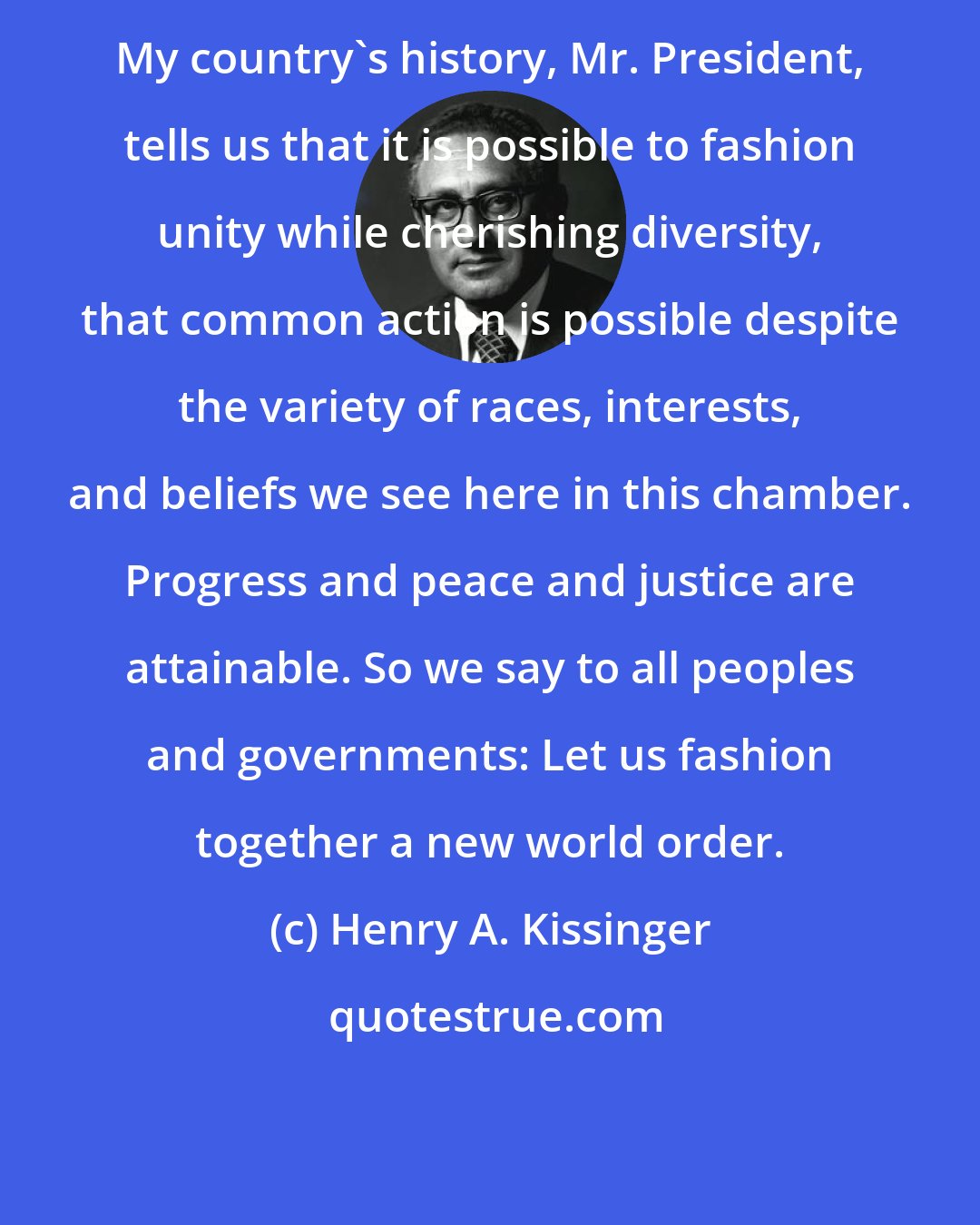 Henry A. Kissinger: My country's history, Mr. President, tells us that it is possible to fashion unity while cherishing diversity, that common action is possible despite the variety of races, interests, and beliefs we see here in this chamber. Progress and peace and justice are attainable. So we say to all peoples and governments: Let us fashion together a new world order.