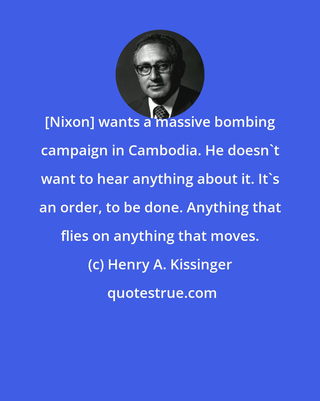 Henry A. Kissinger: [Nixon] wants a massive bombing campaign in Cambodia. He doesn't want to hear anything about it. It's an order, to be done. Anything that flies on anything that moves.