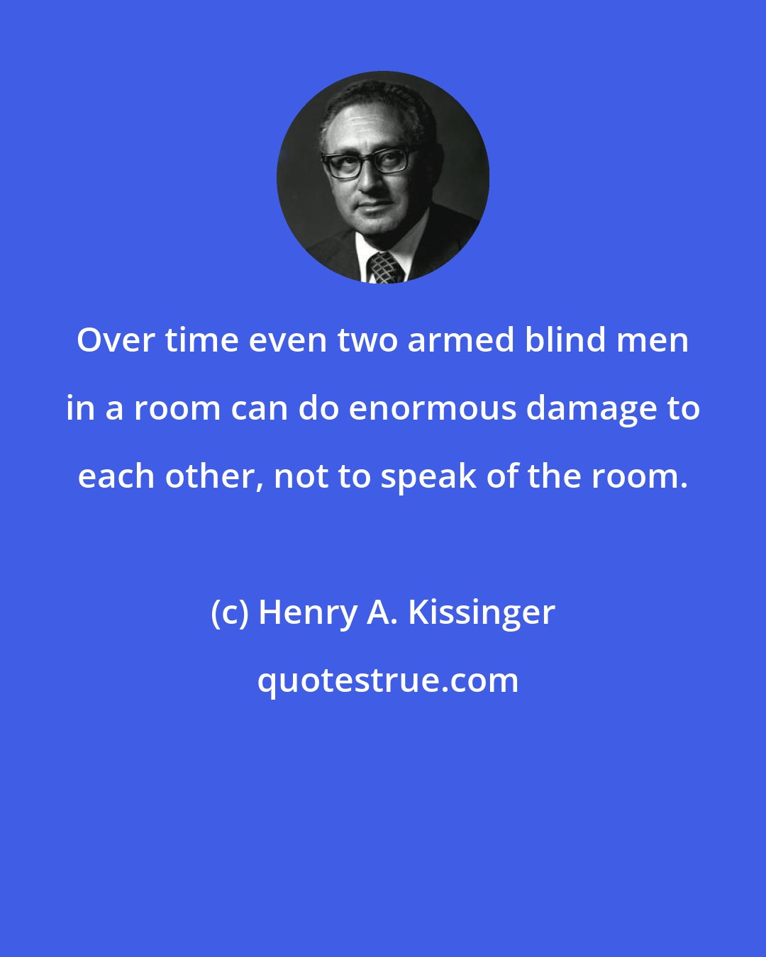 Henry A. Kissinger: Over time even two armed blind men in a room can do enormous damage to each other, not to speak of the room.