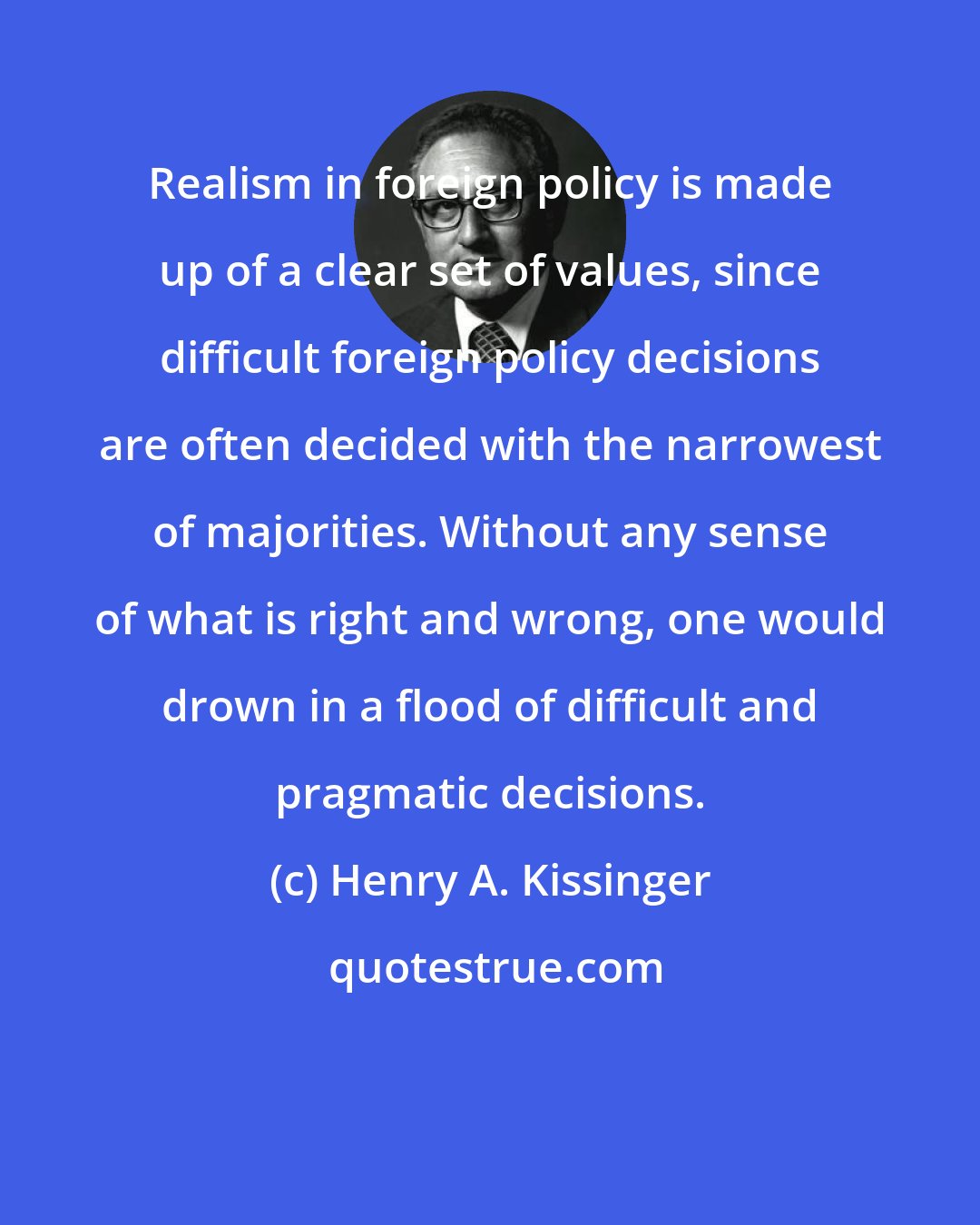 Henry A. Kissinger: Realism in foreign policy is made up of a clear set of values, since difficult foreign policy decisions are often decided with the narrowest of majorities. Without any sense of what is right and wrong, one would drown in a flood of difficult and pragmatic decisions.