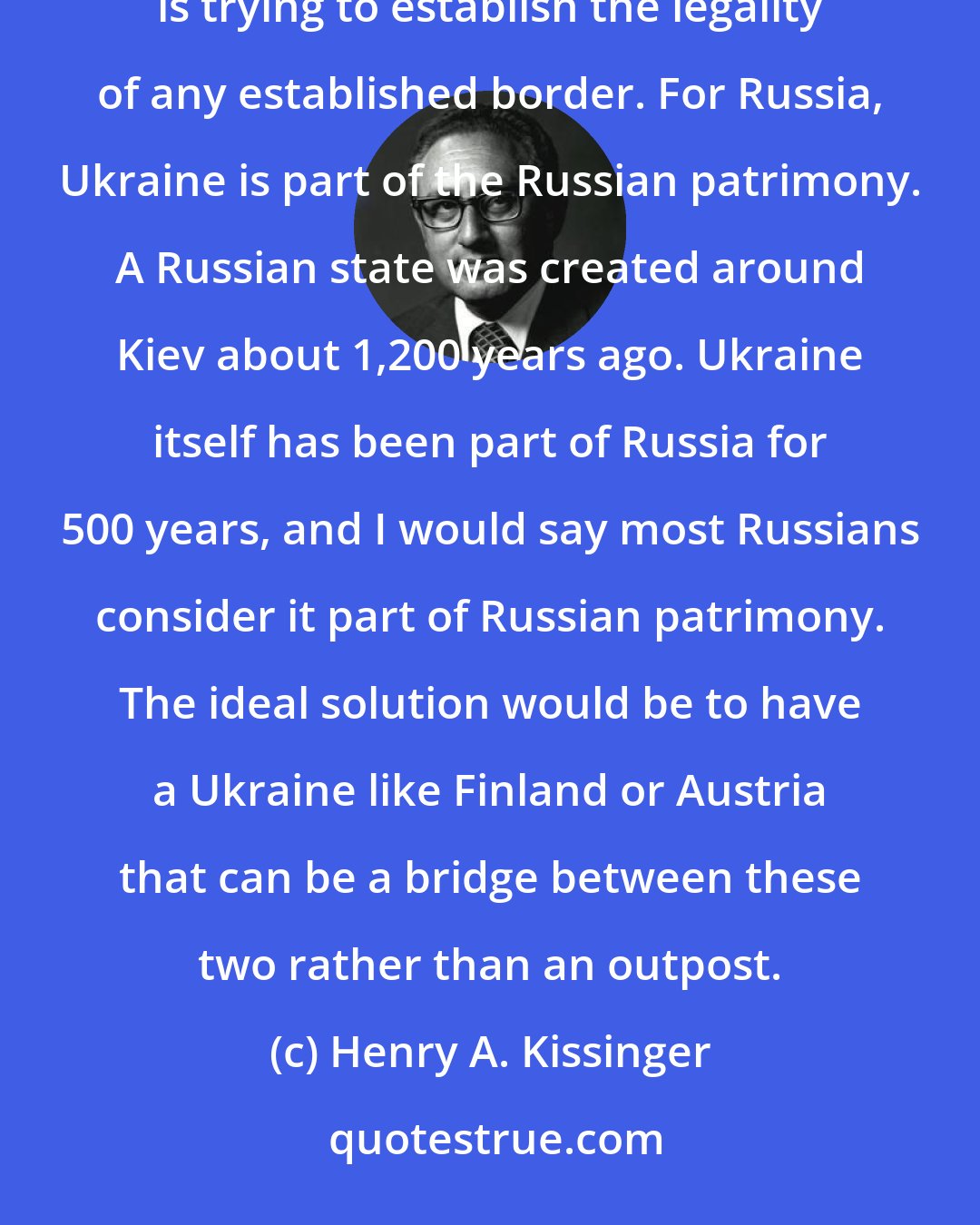 Henry A. Kissinger: The attitude of the West and of Russia towards a crisis like Ukraine is diametrically different. The West is trying to establish the legality of any established border. For Russia, Ukraine is part of the Russian patrimony. A Russian state was created around Kiev about 1,200 years ago. Ukraine itself has been part of Russia for 500 years, and I would say most Russians consider it part of Russian patrimony. The ideal solution would be to have a Ukraine like Finland or Austria that can be a bridge between these two rather than an outpost.