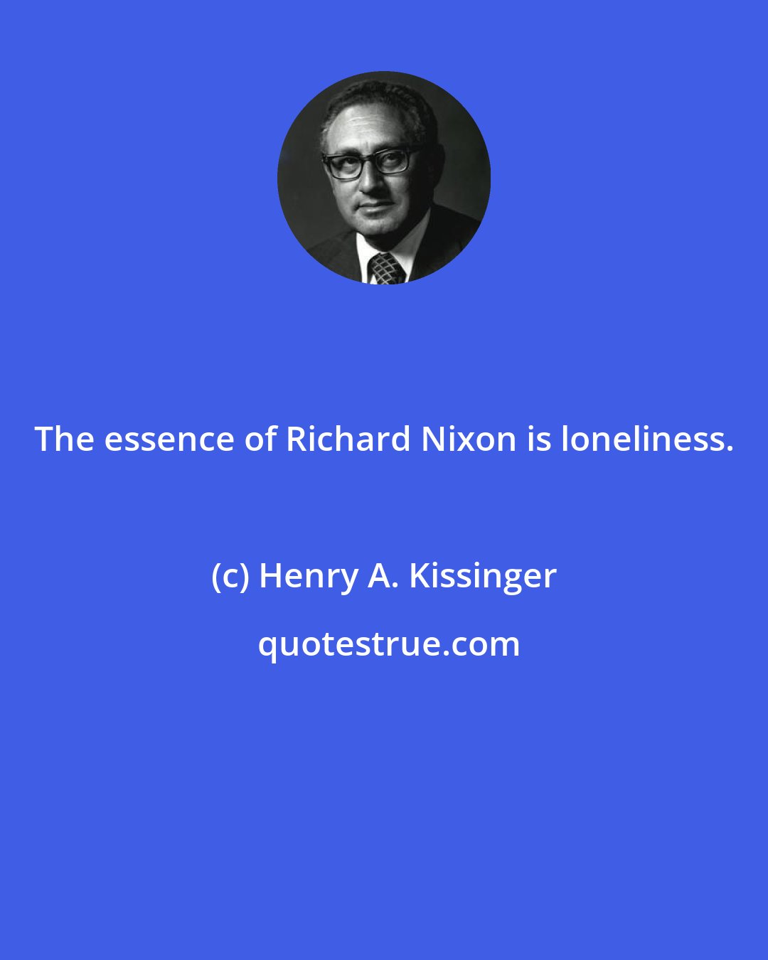 Henry A. Kissinger: The essence of Richard Nixon is loneliness.