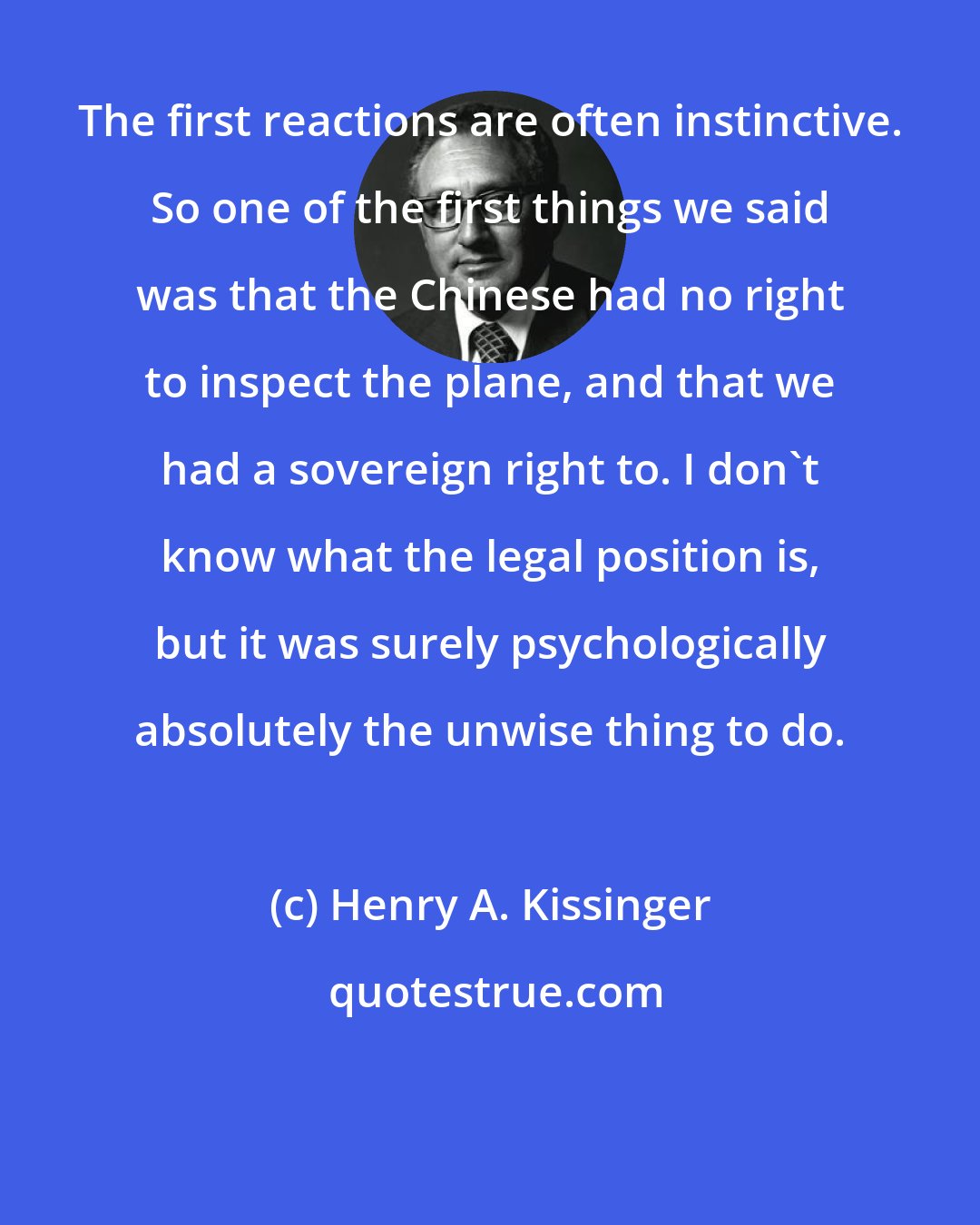 Henry A. Kissinger: The first reactions are often instinctive. So one of the first things we said was that the Chinese had no right to inspect the plane, and that we had a sovereign right to. I don't know what the legal position is, but it was surely psychologically absolutely the unwise thing to do.