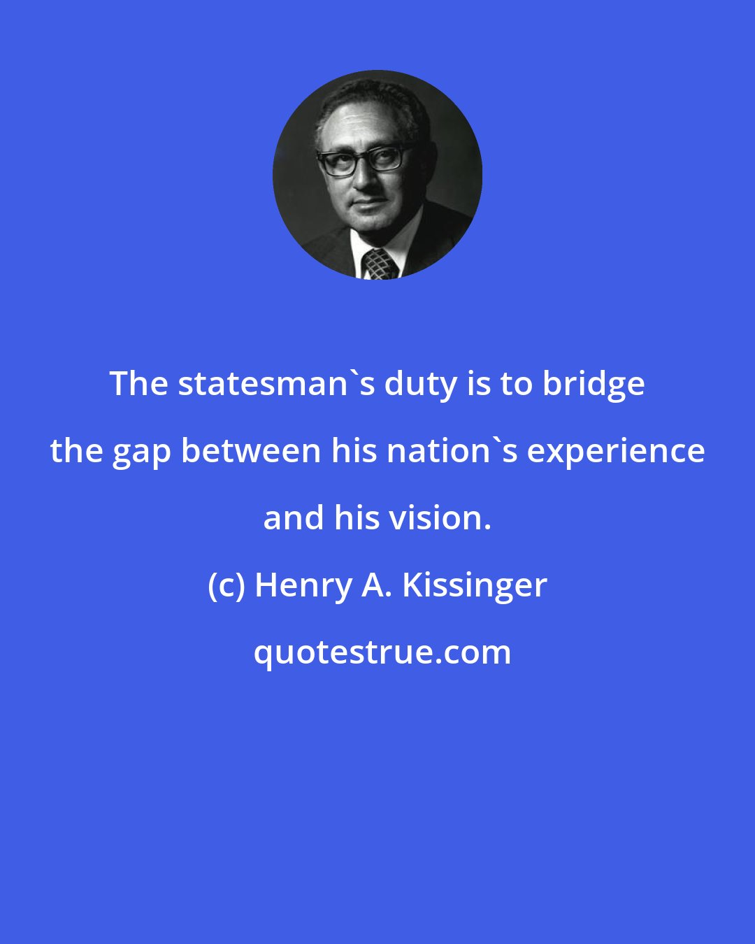 Henry A. Kissinger: The statesman's duty is to bridge the gap between his nation's experience and his vision.