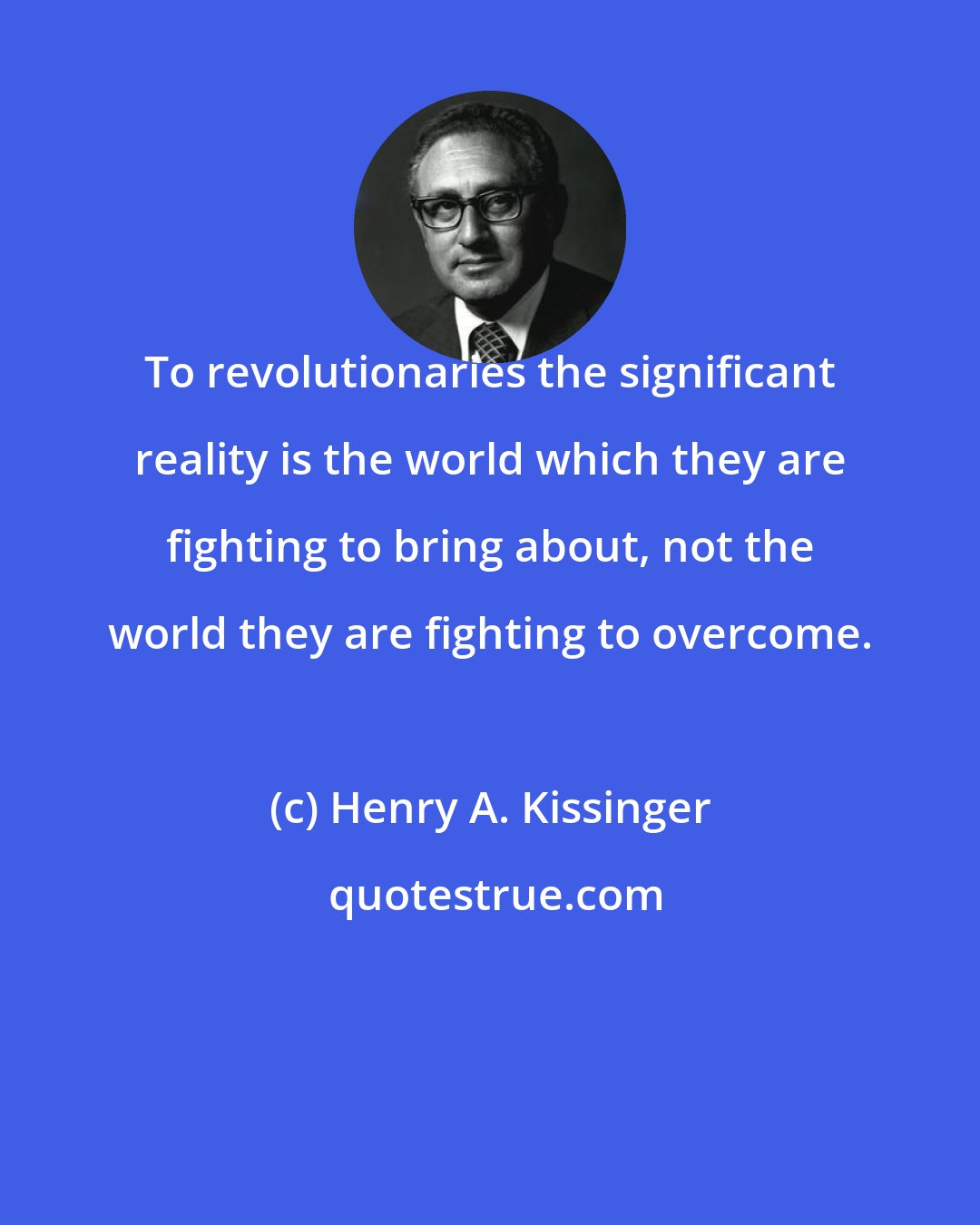 Henry A. Kissinger: To revolutionaries the significant reality is the world which they are fighting to bring about, not the world they are fighting to overcome.