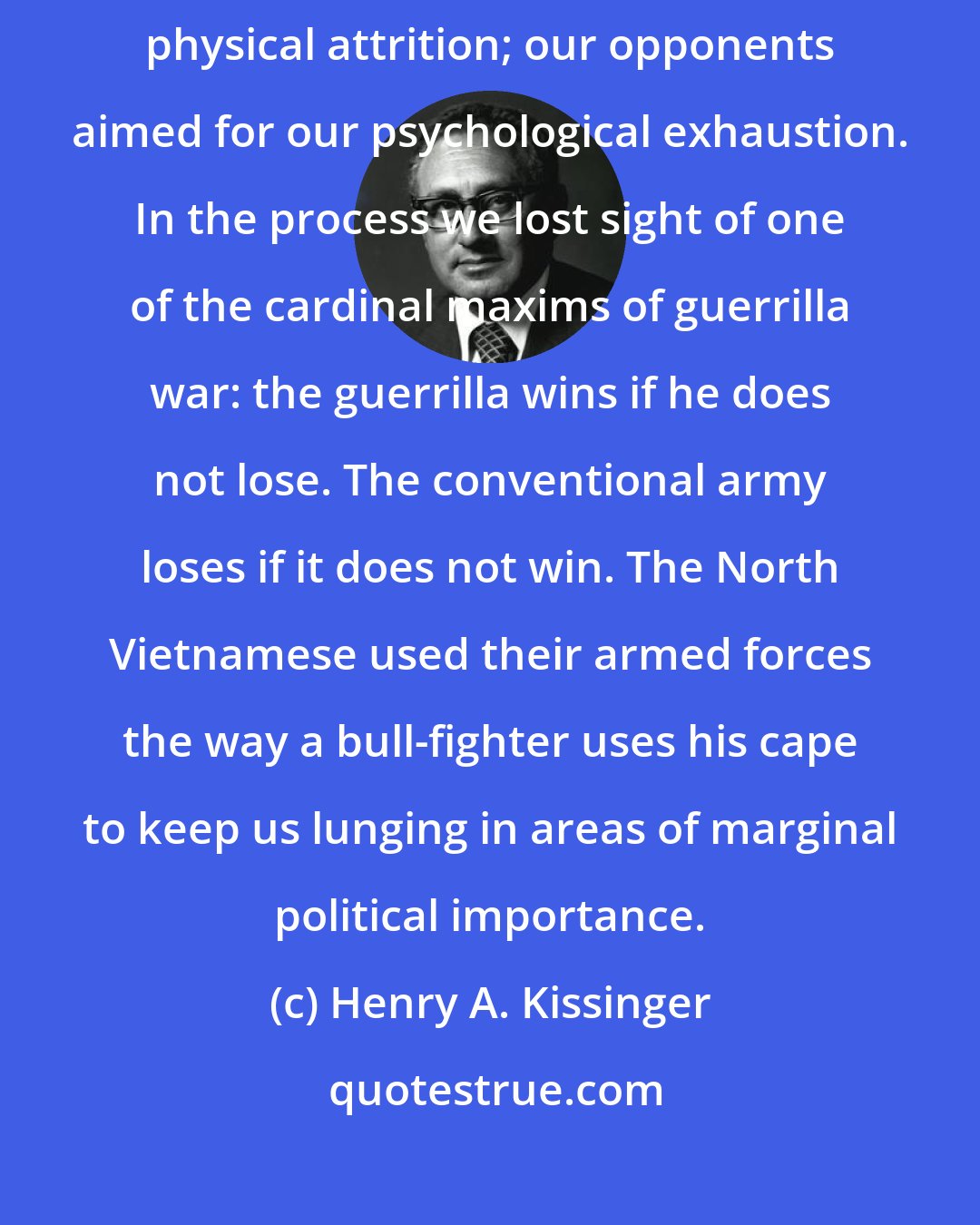 Henry A. Kissinger: We fought a military war; our opponents fought a political one. We sought physical attrition; our opponents aimed for our psychological exhaustion. In the process we lost sight of one of the cardinal maxims of guerrilla war: the guerrilla wins if he does not lose. The conventional army loses if it does not win. The North Vietnamese used their armed forces the way a bull-fighter uses his cape to keep us lunging in areas of marginal political importance.