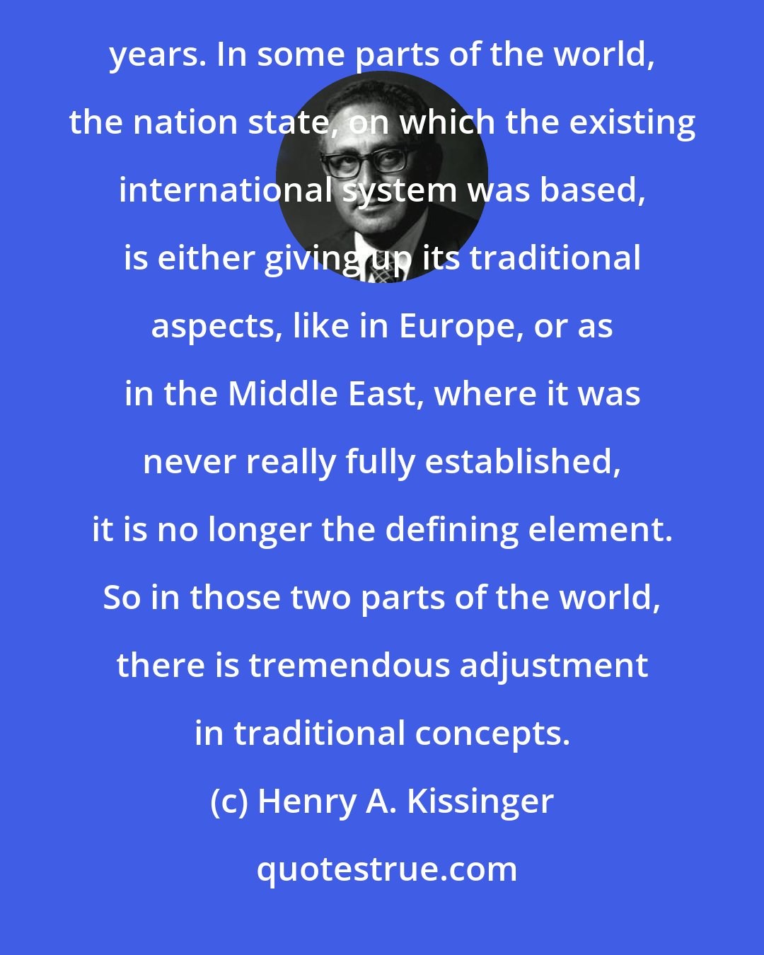 Henry A. Kissinger: We're at a moment when the international system is in a period of change like we haven't seen for several hundred years. In some parts of the world, the nation state, on which the existing international system was based, is either giving up its traditional aspects, like in Europe, or as in the Middle East, where it was never really fully established, it is no longer the defining element. So in those two parts of the world, there is tremendous adjustment in traditional concepts.