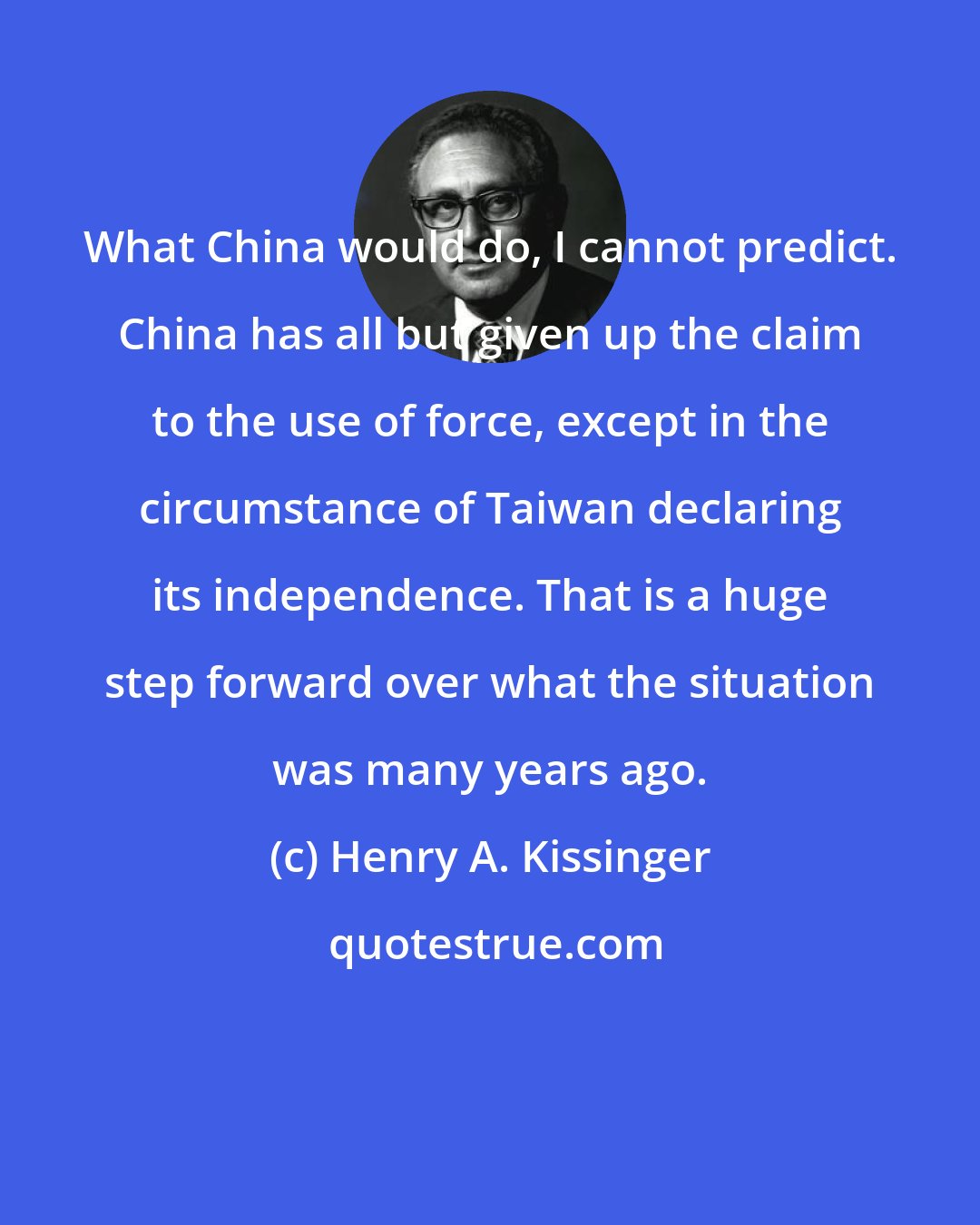 Henry A. Kissinger: What China would do, I cannot predict. China has all but given up the claim to the use of force, except in the circumstance of Taiwan declaring its independence. That is a huge step forward over what the situation was many years ago.