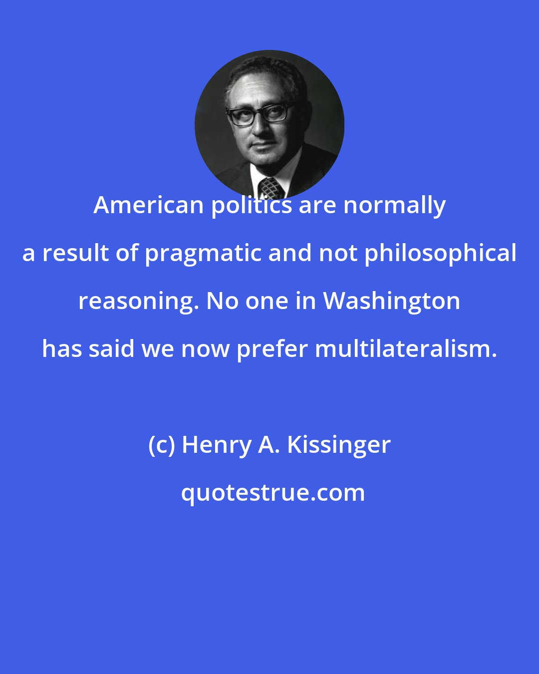 Henry A. Kissinger: American politics are normally a result of pragmatic and not philosophical reasoning. No one in Washington has said we now prefer multilateralism.