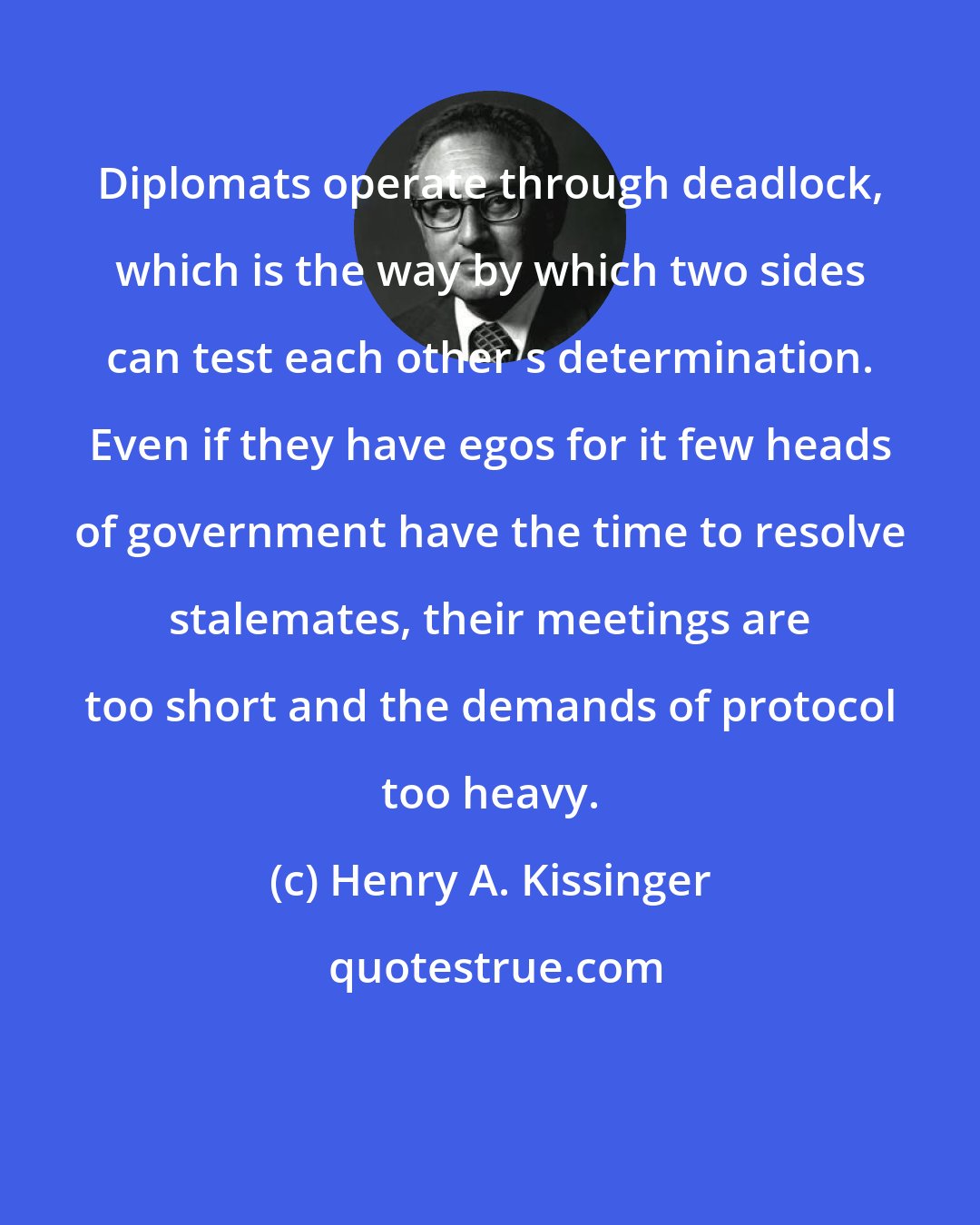 Henry A. Kissinger: Diplomats operate through deadlock, which is the way by which two sides can test each other's determination. Even if they have egos for it few heads of government have the time to resolve stalemates, their meetings are too short and the demands of protocol too heavy.