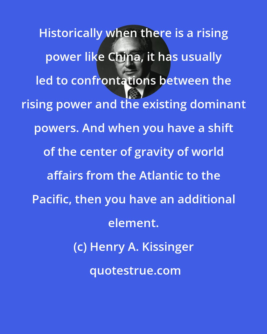 Henry A. Kissinger: Historically when there is a rising power like China, it has usually led to confrontations between the rising power and the existing dominant powers. And when you have a shift of the center of gravity of world affairs from the Atlantic to the Pacific, then you have an additional element.