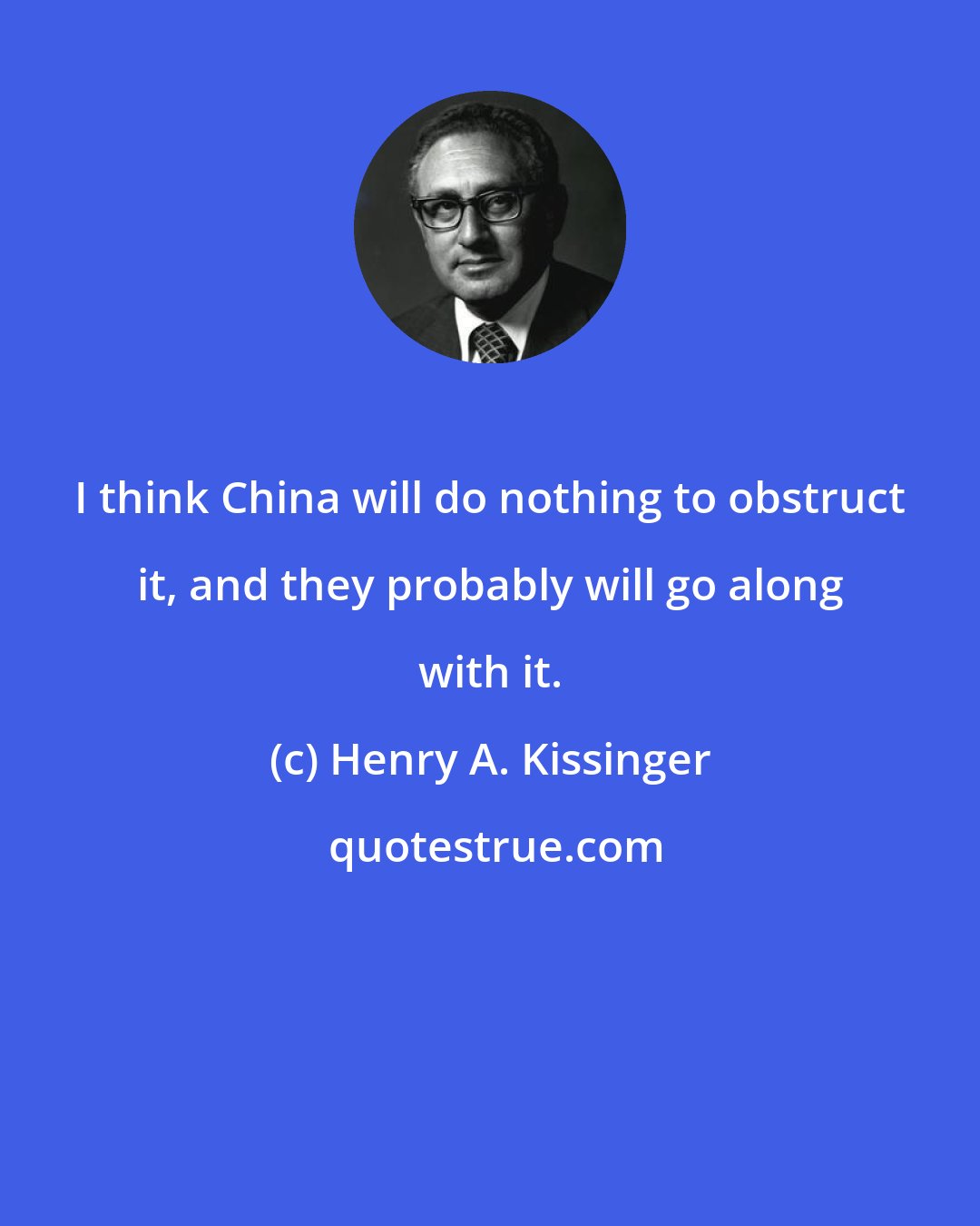 Henry A. Kissinger: I think China will do nothing to obstruct it, and they probably will go along with it.