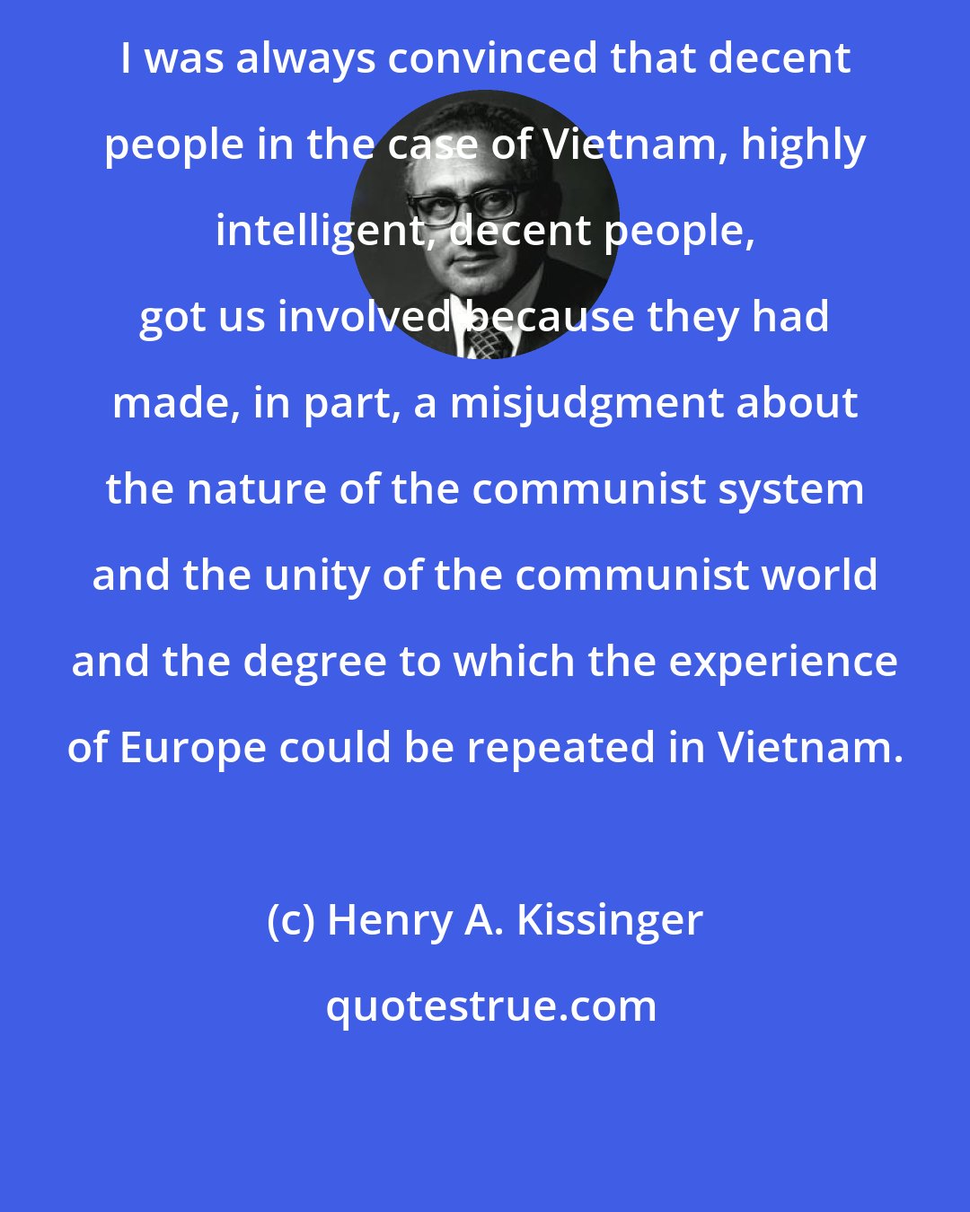 Henry A. Kissinger: I was always convinced that decent people in the case of Vietnam, highly intelligent, decent people, got us involved because they had made, in part, a misjudgment about the nature of the communist system and the unity of the communist world and the degree to which the experience of Europe could be repeated in Vietnam.