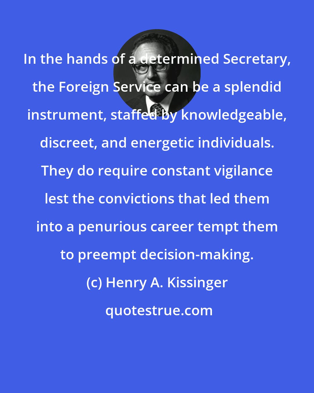 Henry A. Kissinger: In the hands of a determined Secretary, the Foreign Service can be a splendid instrument, staffed by knowledgeable, discreet, and energetic individuals. They do require constant vigilance lest the convictions that led them into a penurious career tempt them to preempt decision-making.