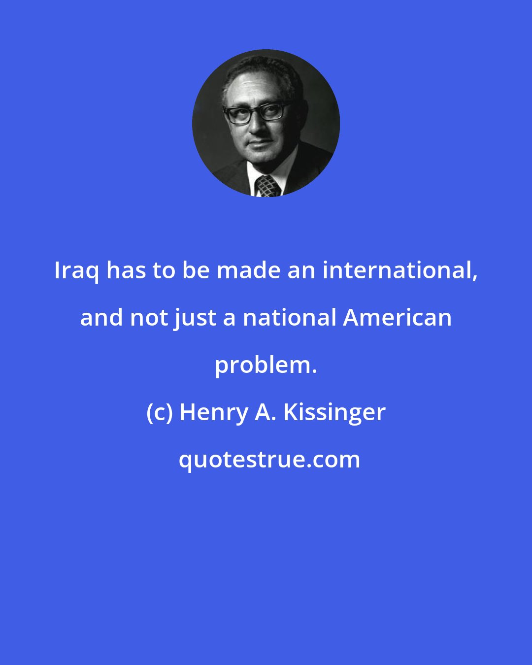 Henry A. Kissinger: Iraq has to be made an international, and not just a national American problem.