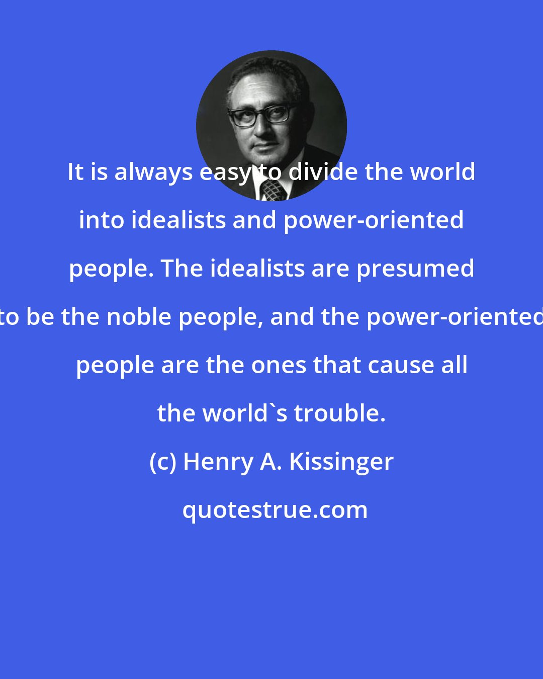 Henry A. Kissinger: It is always easy to divide the world into idealists and power-oriented people. The idealists are presumed to be the noble people, and the power-oriented people are the ones that cause all the world's trouble.