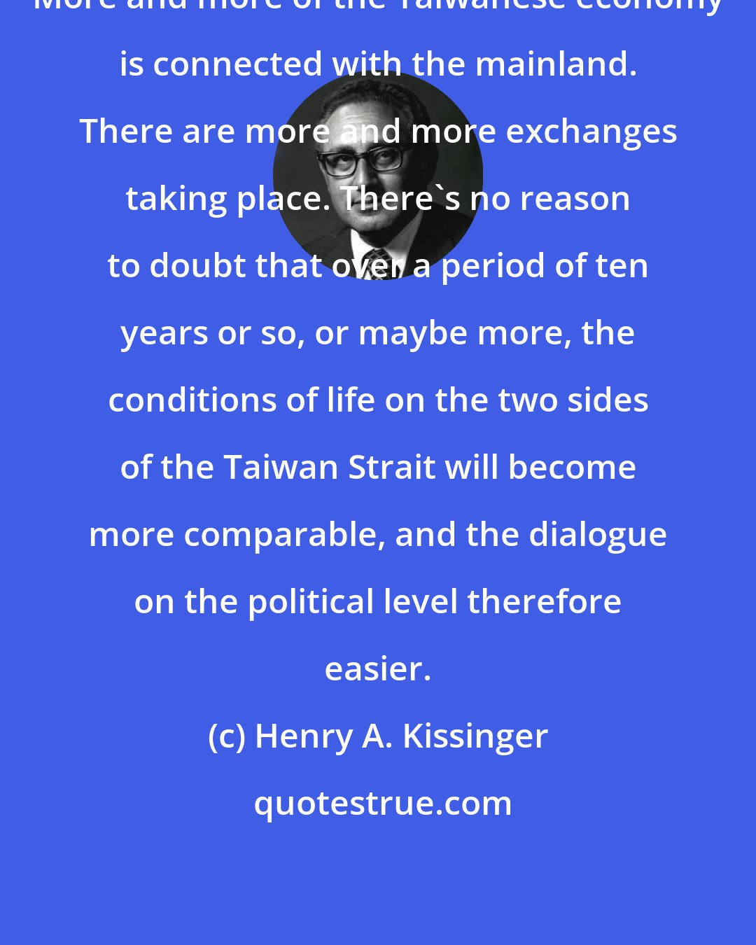 Henry A. Kissinger: More and more of the Taiwanese economy is connected with the mainland. There are more and more exchanges taking place. There's no reason to doubt that over a period of ten years or so, or maybe more, the conditions of life on the two sides of the Taiwan Strait will become more comparable, and the dialogue on the political level therefore easier.