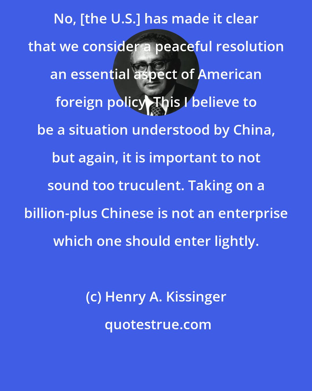 Henry A. Kissinger: No, [the U.S.] has made it clear that we consider a peaceful resolution an essential aspect of American foreign policy. This I believe to be a situation understood by China, but again, it is important to not sound too truculent. Taking on a billion-plus Chinese is not an enterprise which one should enter lightly.