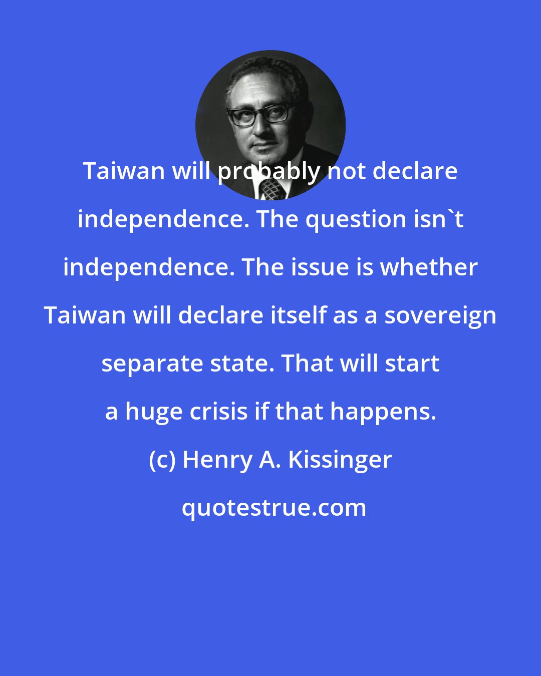 Henry A. Kissinger: Taiwan will probably not declare independence. The question isn't independence. The issue is whether Taiwan will declare itself as a sovereign separate state. That will start a huge crisis if that happens.